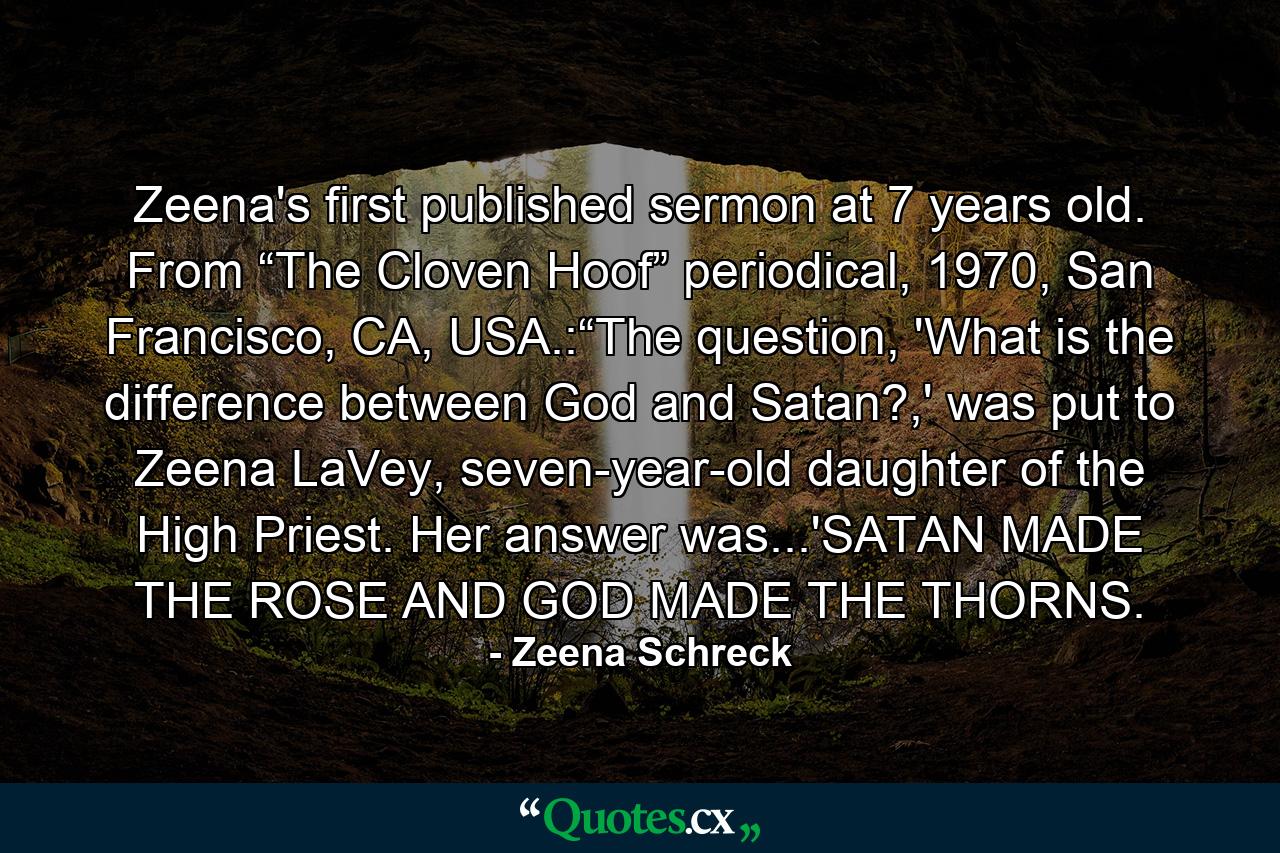 Zeena's first published sermon at 7 years old. From “The Cloven Hoof” periodical, 1970, San Francisco, CA, USA.:“The question, 'What is the difference between God and Satan?,' was put to Zeena LaVey, seven-year-old daughter of the High Priest. Her answer was...'SATAN MADE THE ROSE AND GOD MADE THE THORNS. - Quote by Zeena Schreck