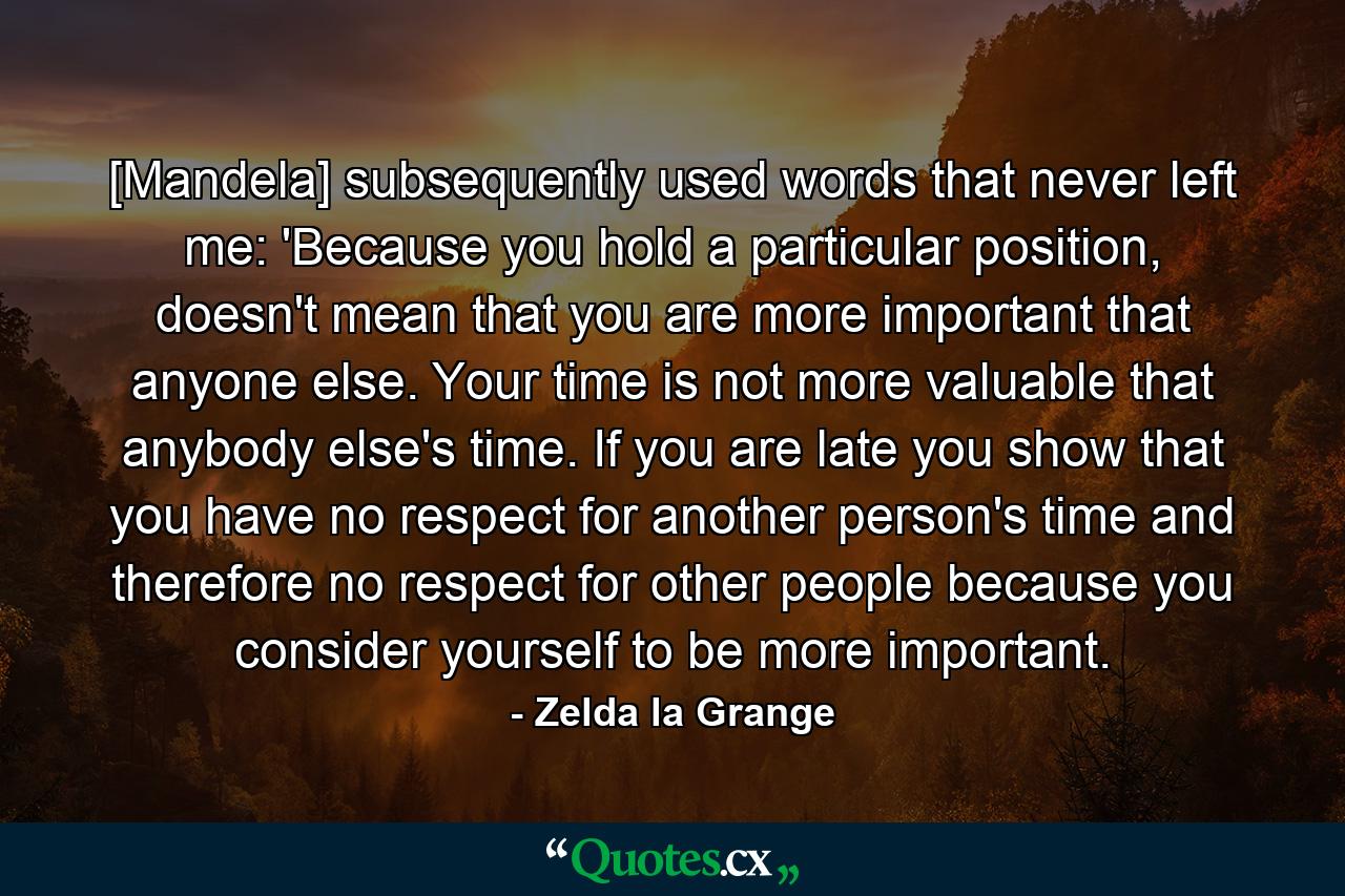 [Mandela] subsequently used words that never left me: 'Because you hold a particular position, doesn't mean that you are more important that anyone else. Your time is not more valuable that anybody else's time. If you are late you show that you have no respect for another person's time and therefore no respect for other people because you consider yourself to be more important. - Quote by Zelda la Grange