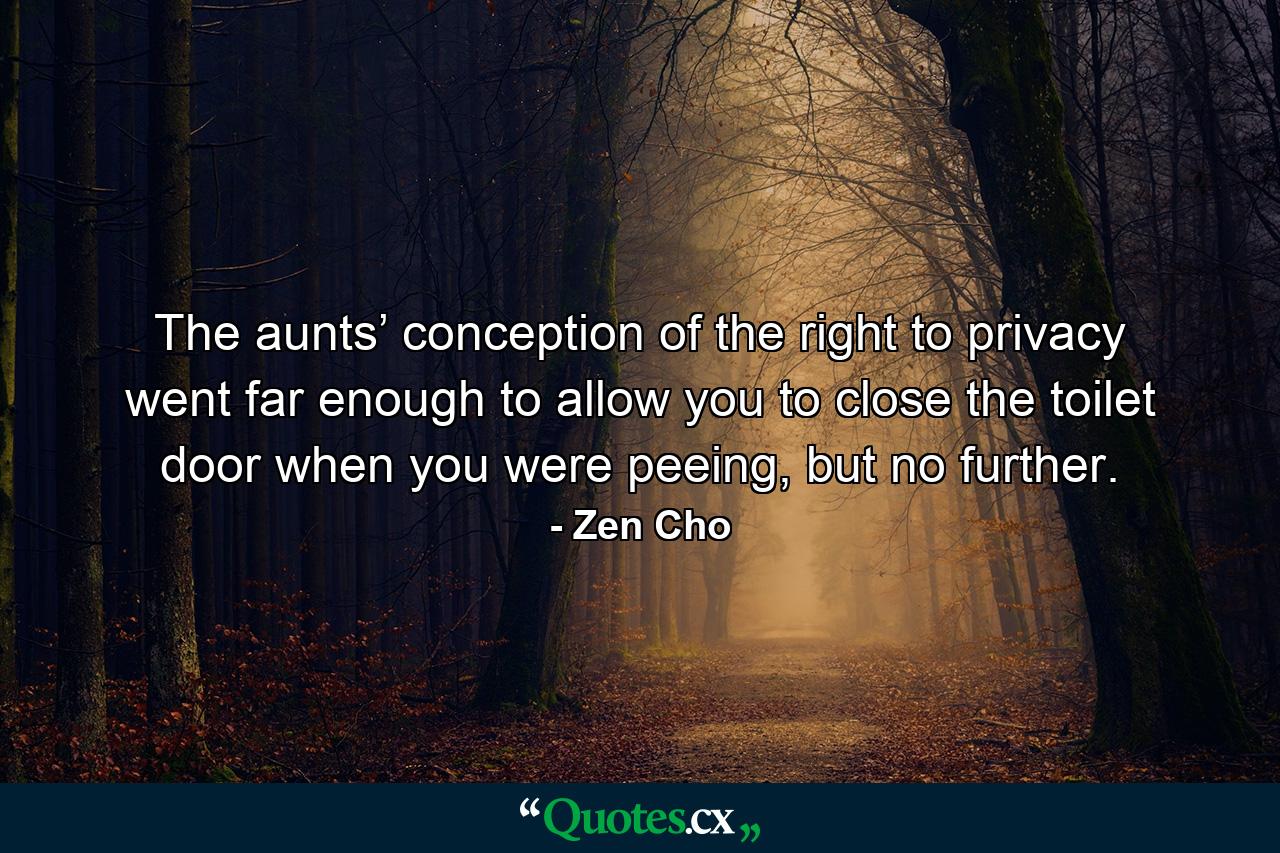 The aunts’ conception of the right to privacy went far enough to allow you to close the toilet door when you were peeing, but no further. - Quote by Zen Cho