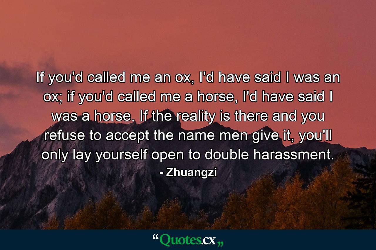 If you'd called me an ox, I'd have said I was an ox; if you'd called me a horse, I'd have said I was a horse. If the reality is there and you refuse to accept the name men give it, you'll only lay yourself open to double harassment. - Quote by Zhuangzi