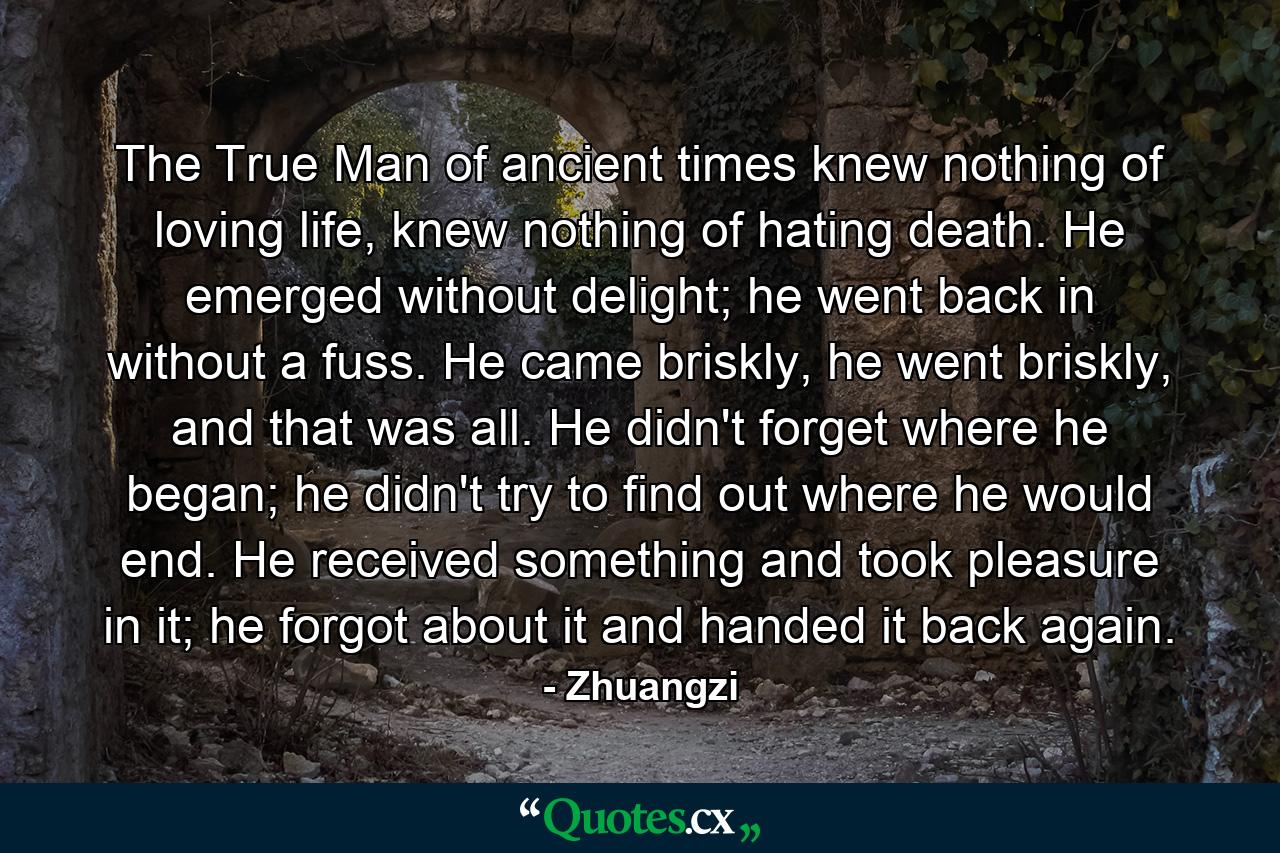 The True Man of ancient times knew nothing of loving life, knew nothing of hating death. He emerged without delight; he went back in without a fuss. He came briskly, he went briskly, and that was all. He didn't forget where he began; he didn't try to find out where he would end. He received something and took pleasure in it; he forgot about it and handed it back again. - Quote by Zhuangzi