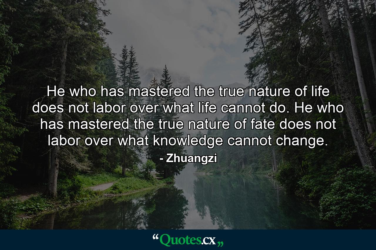 He who has mastered the true nature of life does not labor over what life cannot do. He who has mastered the true nature of fate does not labor over what knowledge cannot change. - Quote by Zhuangzi