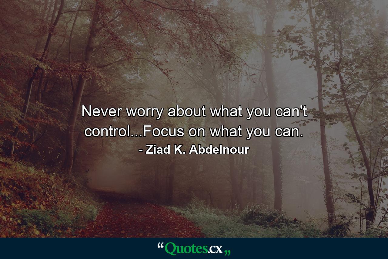 Never worry about what you can't control...Focus on what you can. - Quote by Ziad K. Abdelnour