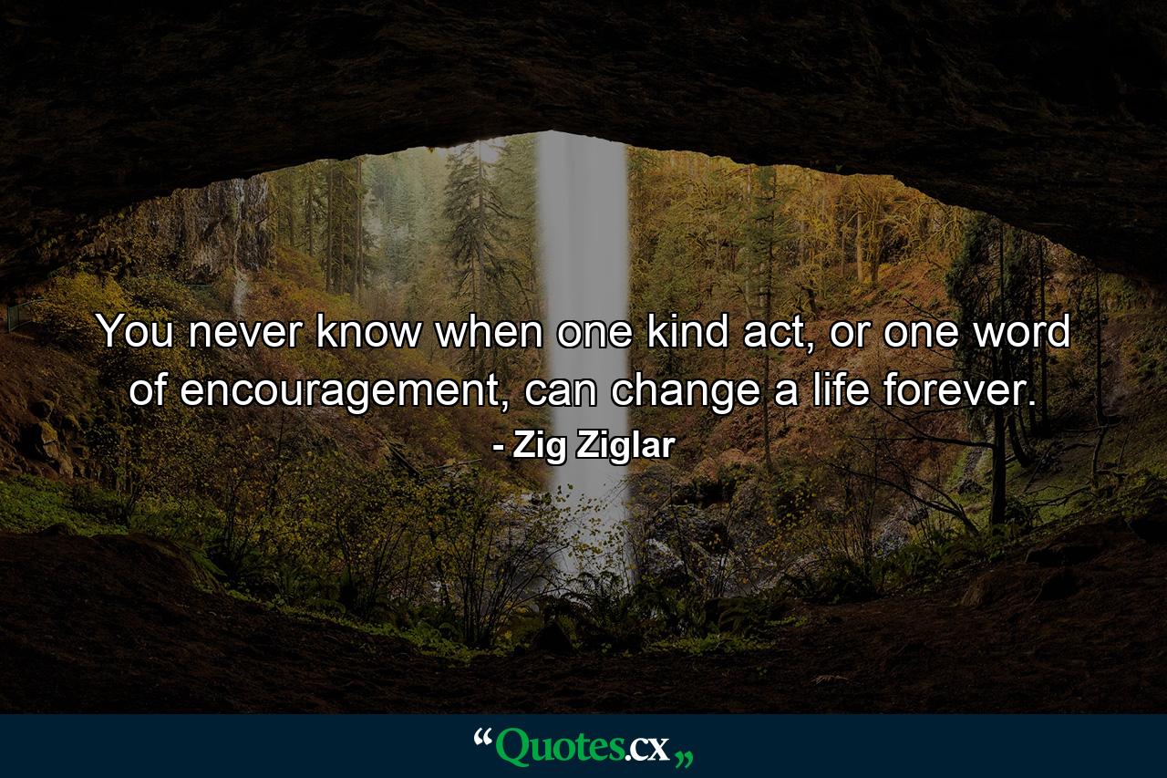 You never know when one kind act, or one word of encouragement, can change a life forever. - Quote by Zig Ziglar