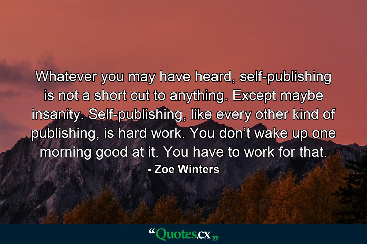 Whatever you may have heard, self-publishing is not a short cut to anything. Except maybe insanity. Self-publishing, like every other kind of publishing, is hard work. You don’t wake up one morning good at it. You have to work for that. - Quote by Zoe Winters