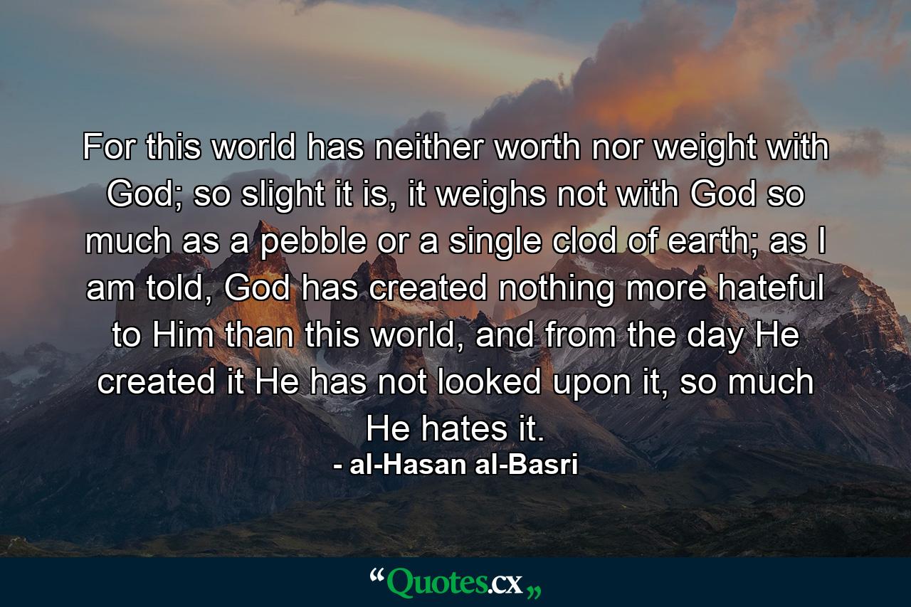 For this world has neither worth nor weight with God; so slight it is, it weighs not with God so much as a pebble or a single clod of earth; as I am told, God has created nothing more hateful to Him than this world, and from the day He created it He has not looked upon it, so much He hates it. - Quote by al-Hasan al-Basri