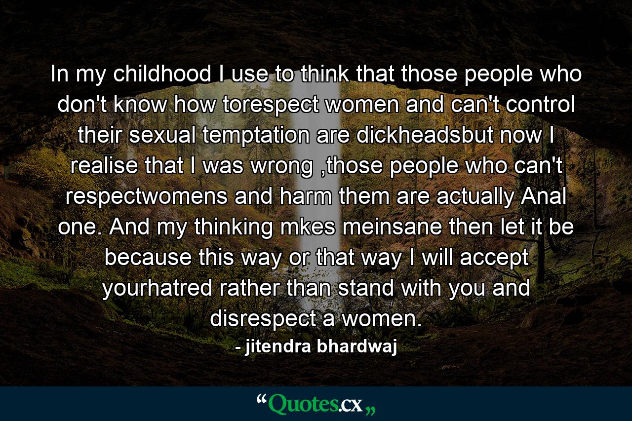 In my childhood I use to think that those people who don't know how torespect women and can't control their sexual temptation are dickheadsbut now I realise that I was wrong ,those people who can't respectwomens and harm them are actually Anal one. And my thinking mkes meinsane then let it be because this way or that way I will accept yourhatred rather than stand with you and disrespect a women. - Quote by jitendra bhardwaj