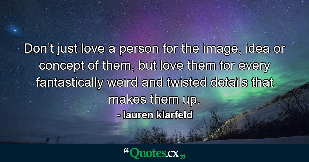 Don’t just love a person for the image, idea or concept of them, but love them for every fantastically weird and twisted details that makes them up. - Quote by lauren klarfeld