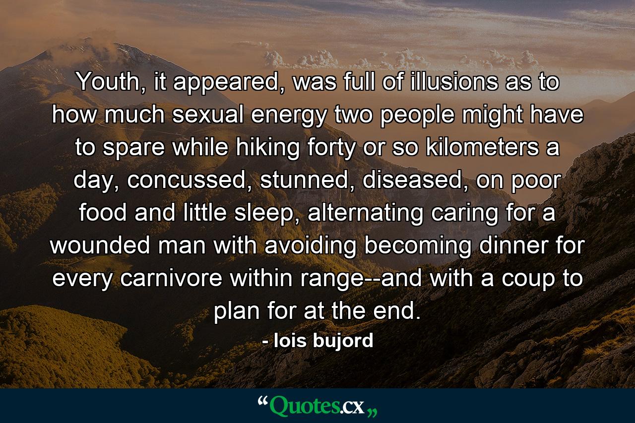 Youth, it appeared, was full of illusions as to how much sexual energy two people might have to spare while hiking forty or so kilometers a day, concussed, stunned, diseased, on poor food and little sleep, alternating caring for a wounded man with avoiding becoming dinner for every carnivore within range--and with a coup to plan for at the end. - Quote by lois bujord