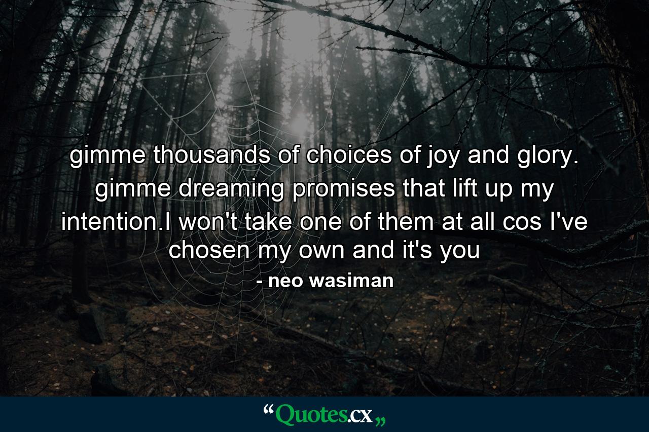 gimme thousands of choices of joy and glory. gimme dreaming promises that lift up my intention.I won't take one of them at all cos I've chosen my own and it's you - Quote by neo wasiman