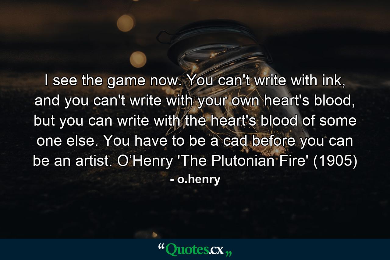 I see the game now. You can't write with ink, and you can't write with your own heart's blood, but you can write with the heart's blood of some one else. You have to be a cad before you can be an artist. O’Henry 'The Plutonian Fire' (1905) - Quote by o.henry