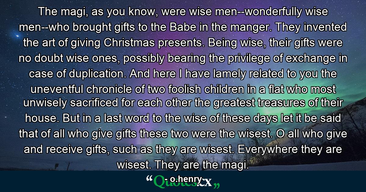 The magi, as you know, were wise men--wonderfully wise men--who brought gifts to the Babe in the manger. They invented the art of giving Christmas presents. Being wise, their gifts were no doubt wise ones, possibly bearing the privilege of exchange in case of duplication. And here I have lamely related to you the uneventful chronicle of two foolish children in a flat who most unwisely sacrificed for each other the greatest treasures of their house. But in a last word to the wise of these days let it be said that of all who give gifts these two were the wisest. O all who give and receive gifts, such as they are wisest. Everywhere they are wisest. They are the magi. - Quote by o.henry