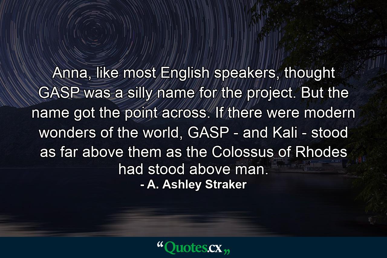 Anna, like most English speakers, thought GASP was a silly name for the project. But the name got the point across. If there were modern wonders of the world, GASP - and Kali - stood as far above them as the Colossus of Rhodes had stood above man. - Quote by A. Ashley Straker