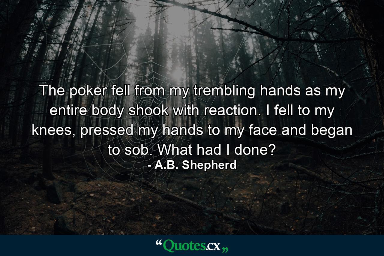 The poker fell from my trembling hands as my entire body shook with reaction. I fell to my knees, pressed my hands to my face and began to sob. What had I done? - Quote by A.B. Shepherd