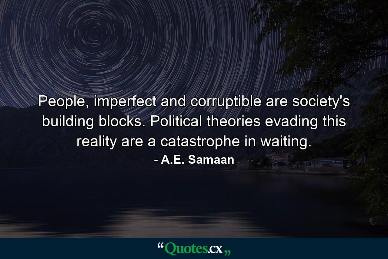 People, imperfect and corruptible are society's building blocks. Political theories evading this reality are a catastrophe in waiting. - Quote by A.E. Samaan