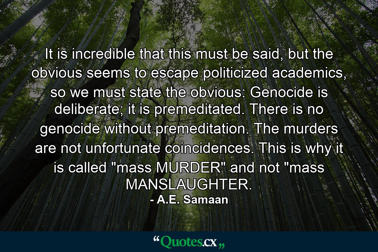 It is incredible that this must be said, but the obvious seems to escape politicized academics, so we must state the obvious: Genocide is deliberate; it is premeditated. There is no genocide without premeditation. The murders are not unfortunate coincidences. This is why it is called 