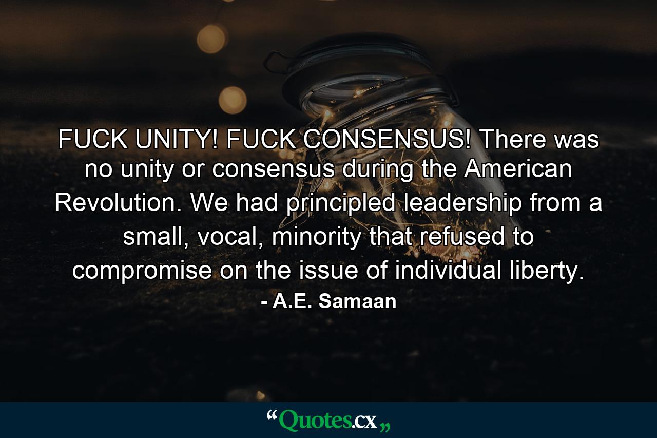 FUCK UNITY! FUCK CONSENSUS! There was no unity or consensus during the American Revolution. We had principled leadership from a small, vocal, minority that refused to compromise on the issue of individual liberty. - Quote by A.E. Samaan