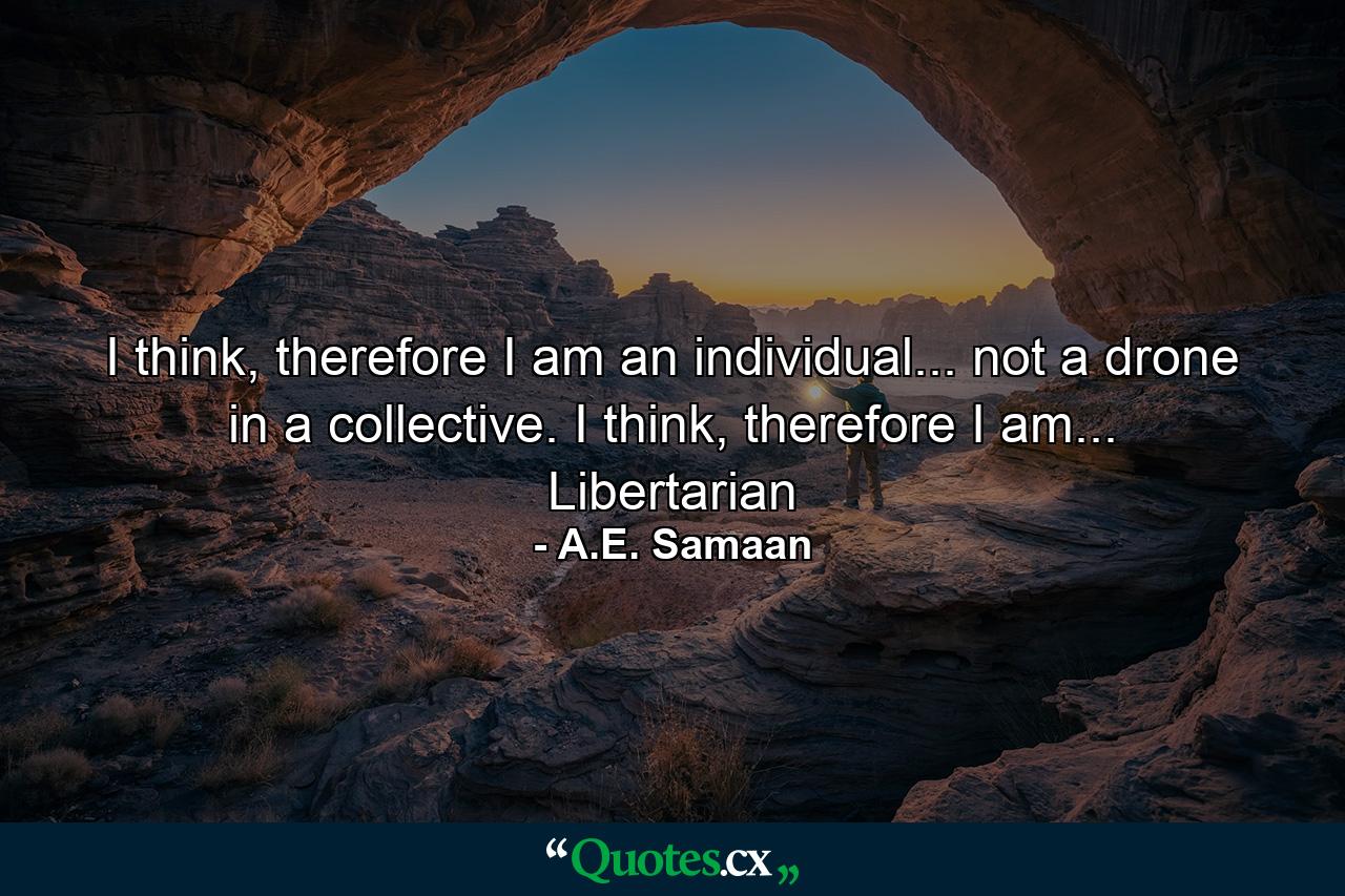 I think, therefore I am an individual... not a drone in a collective. I think, therefore I am... Libertarian - Quote by A.E. Samaan