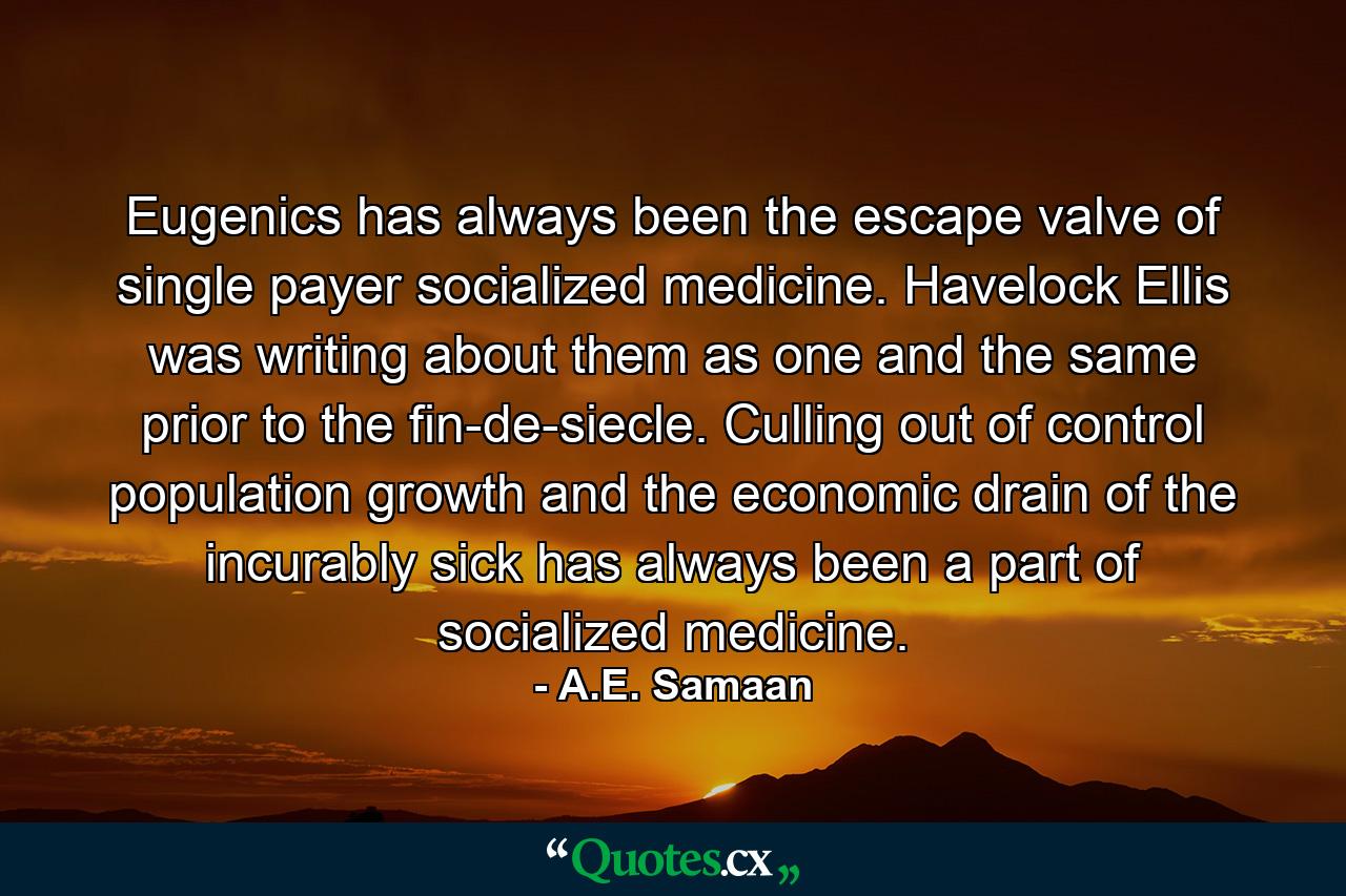 Eugenics has always been the escape valve of single payer socialized medicine. Havelock Ellis was writing about them as one and the same prior to the fin-de-siecle. Culling out of control population growth and the economic drain of the incurably sick has always been a part of socialized medicine. - Quote by A.E. Samaan