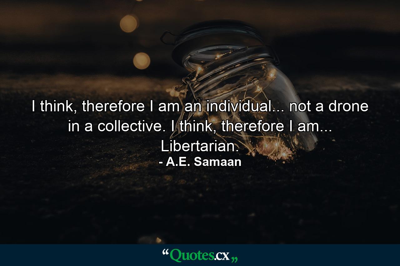 I think, therefore I am an individual... not a drone in a collective. I think, therefore I am... Libertarian. - Quote by A.E. Samaan