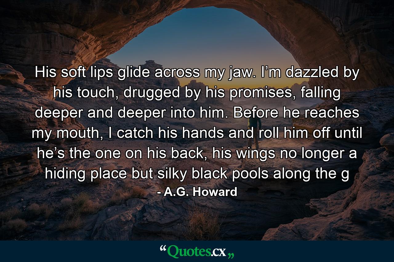 His soft lips glide across my jaw. I’m dazzled by his touch, drugged by his promises, falling deeper and deeper into him. Before he reaches my mouth, I catch his hands and roll him off until he’s the one on his back, his wings no longer a hiding place but silky black pools along the g - Quote by A.G. Howard