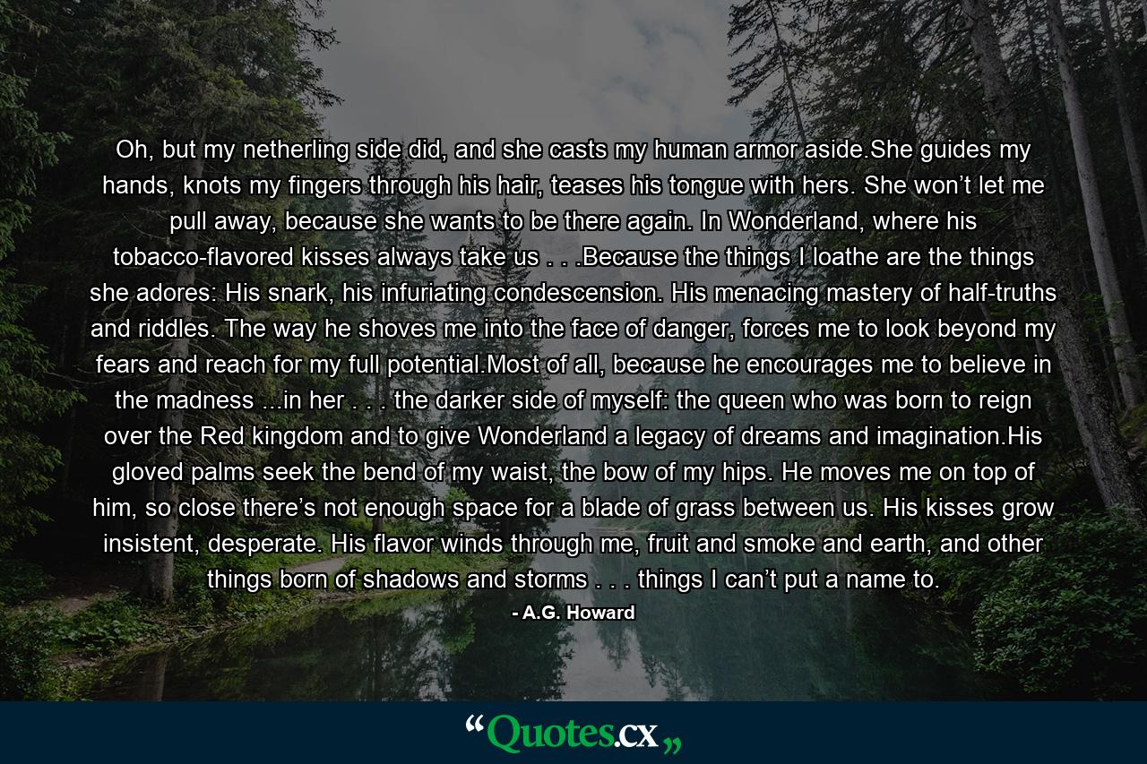 Oh, but my netherling side did, and she casts my human armor aside.She guides my hands, knots my fingers through his hair, teases his tongue with hers. She won’t let me pull away, because she wants to be there again. In Wonderland, where his tobacco-flavored kisses always take us . . .Because the things I loathe are the things she adores: His snark, his infuriating condescension. His menacing mastery of half-truths and riddles. The way he shoves me into the face of danger, forces me to look beyond my fears and reach for my full potential.Most of all, because he encourages me to believe in the madness ...in her . . . the darker side of myself: the queen who was born to reign over the Red kingdom and to give Wonderland a legacy of dreams and imagination.His gloved palms seek the bend of my waist, the bow of my hips. He moves me on top of him, so close there’s not enough space for a blade of grass between us. His kisses grow insistent, desperate. His flavor winds through me, fruit and smoke and earth, and other things born of shadows and storms . . . things I can’t put a name to. - Quote by A.G. Howard