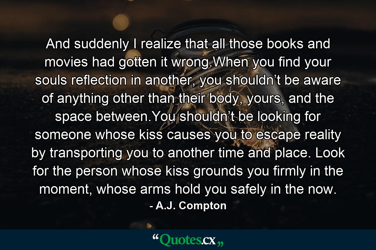 And suddenly I realize that all those books and movies had gotten it wrong.When you find your souls reflection in another, you shouldn’t be aware of anything other than their body, yours, and the space between.You shouldn’t be looking for someone whose kiss causes you to escape reality by transporting you to another time and place. Look for the person whose kiss grounds you firmly in the moment, whose arms hold you safely in the now. - Quote by A.J. Compton