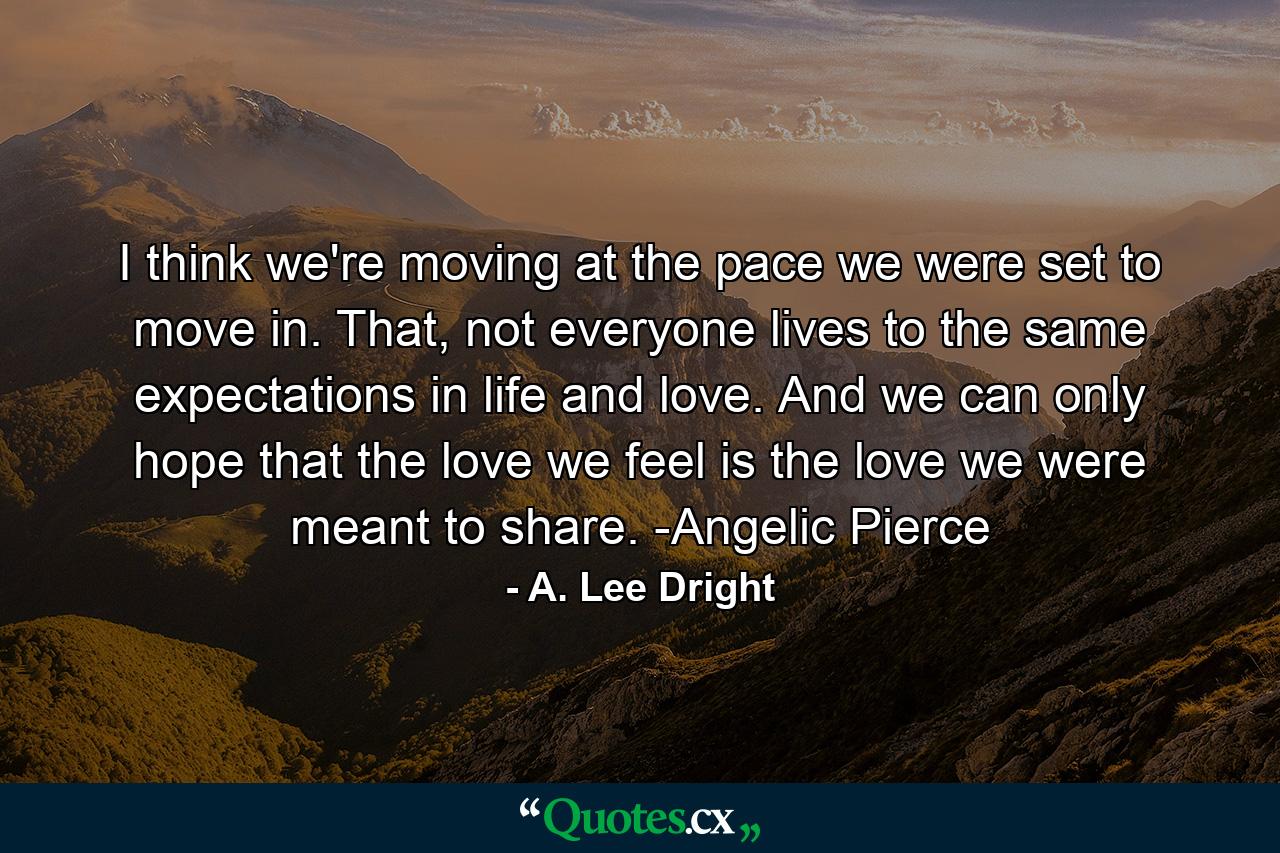 I think we're moving at the pace we were set to move in. That, not everyone lives to the same expectations in life and love. And we can only hope that the love we feel is the love we were meant to share. -Angelic Pierce - Quote by A. Lee Dright