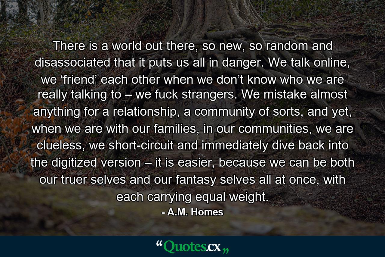 There is a world out there, so new, so random and disassociated that it puts us all in danger. We talk online, we ‘friend’ each other when we don’t know who we are really talking to – we fuck strangers. We mistake almost anything for a relationship, a community of sorts, and yet, when we are with our families, in our communities, we are clueless, we short-circuit and immediately dive back into the digitized version – it is easier, because we can be both our truer selves and our fantasy selves all at once, with each carrying equal weight. - Quote by A.M. Homes