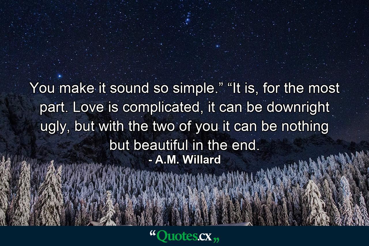 You make it sound so simple.” “It is, for the most part. Love is complicated, it can be downright ugly, but with the two of you it can be nothing but beautiful in the end. - Quote by A.M. Willard