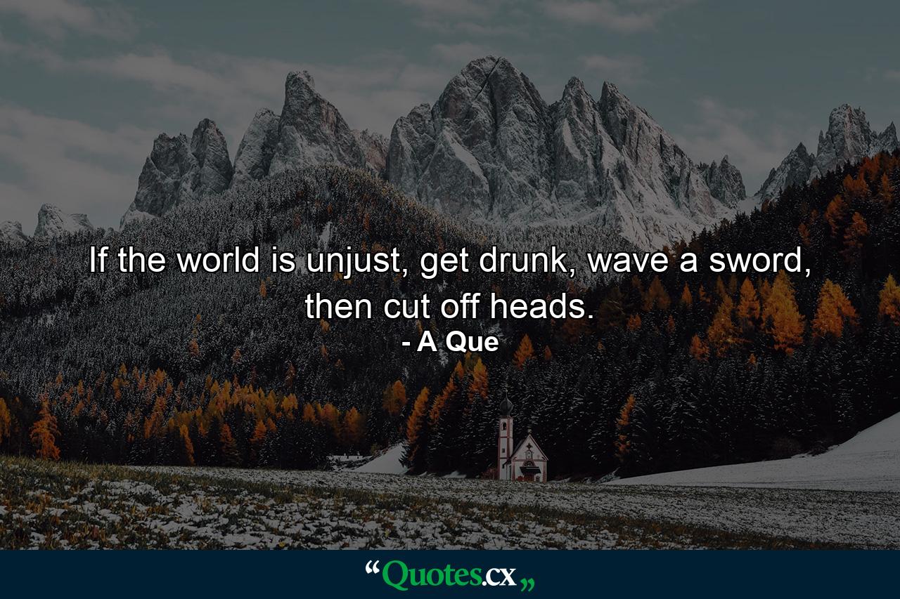 If the world is unjust, get drunk, wave a sword, then cut off heads. - Quote by A Que