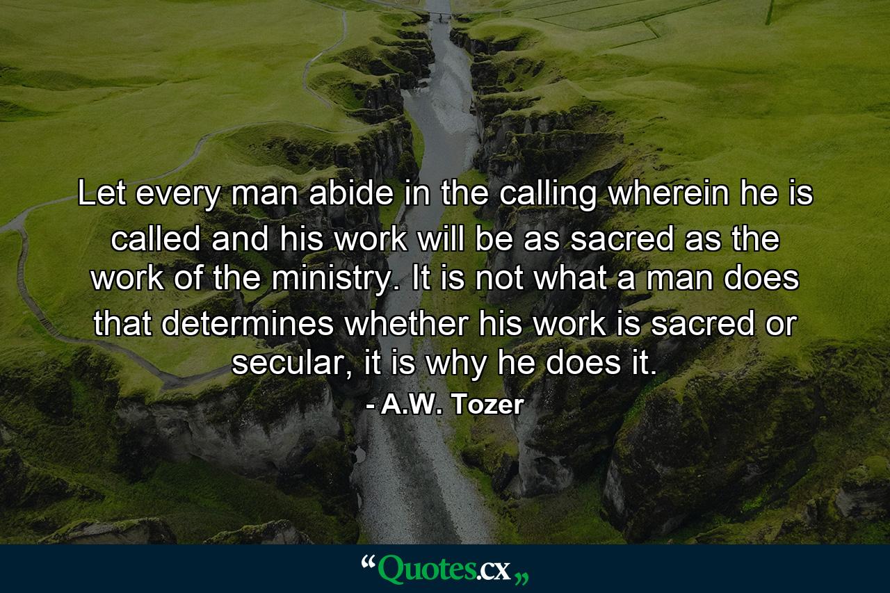 Let every man abide in the calling wherein he is called and his work will be as sacred as the work of the ministry. It is not what a man does that determines whether his work is sacred or secular, it is why he does it. - Quote by A.W. Tozer