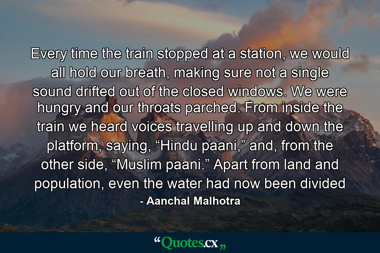 Every time the train stopped at a station, we would all hold our breath, making sure not a single sound drifted out of the closed windows. We were hungry and our throats parched. From inside the train we heard voices travelling up and down the platform, saying, “Hindu paani,” and, from the other side, “Muslim paani.” Apart from land and population, even the water had now been divided - Quote by Aanchal Malhotra