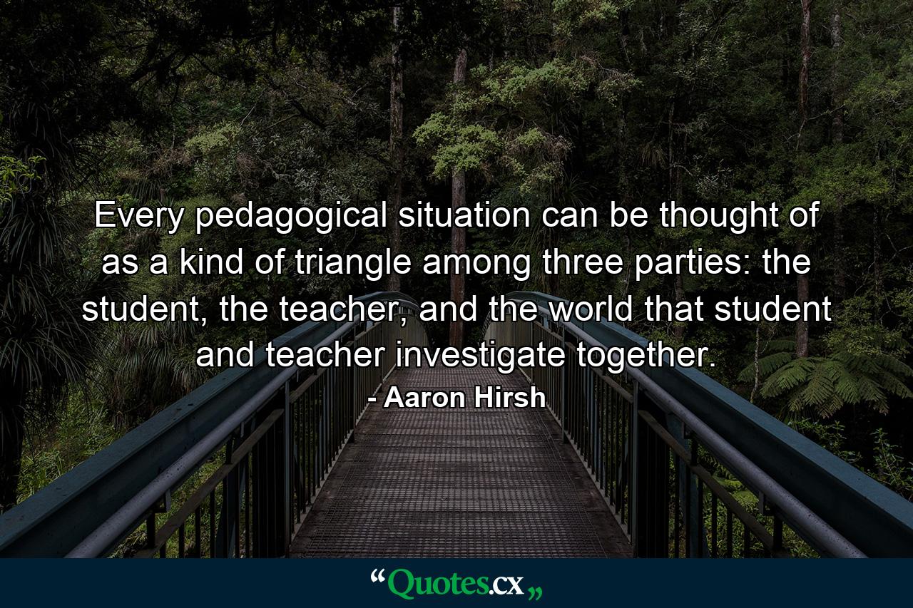 Every pedagogical situation can be thought of as a kind of triangle among three parties: the student, the teacher, and the world that student and teacher investigate together. - Quote by Aaron Hirsh