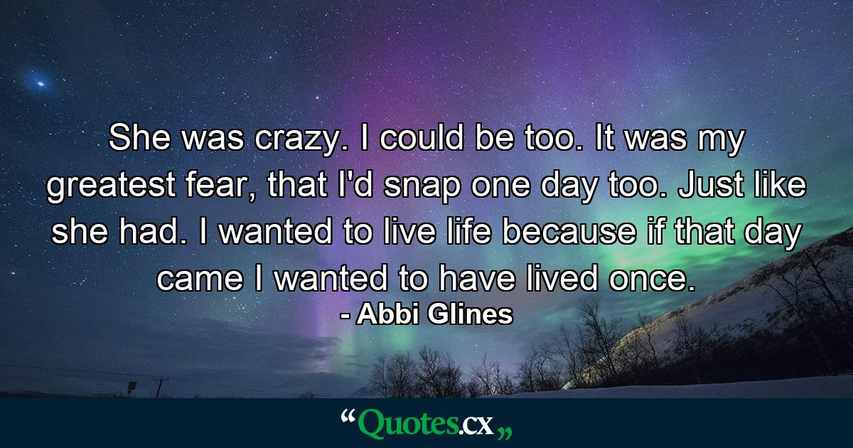 She was crazy. I could be too. It was my greatest fear, that I'd snap one day too. Just like she had. I wanted to live life because if that day came I wanted to have lived once. - Quote by Abbi Glines