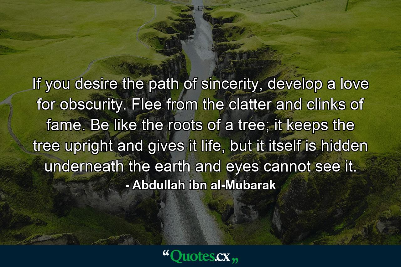 If you desire the path of sincerity, develop a love for obscurity. Flee from the clatter and clinks of fame. Be like the roots of a tree; it keeps the tree upright and gives it life, but it itself is hidden underneath the earth and eyes cannot see it. - Quote by Abdullah ibn al-Mubarak