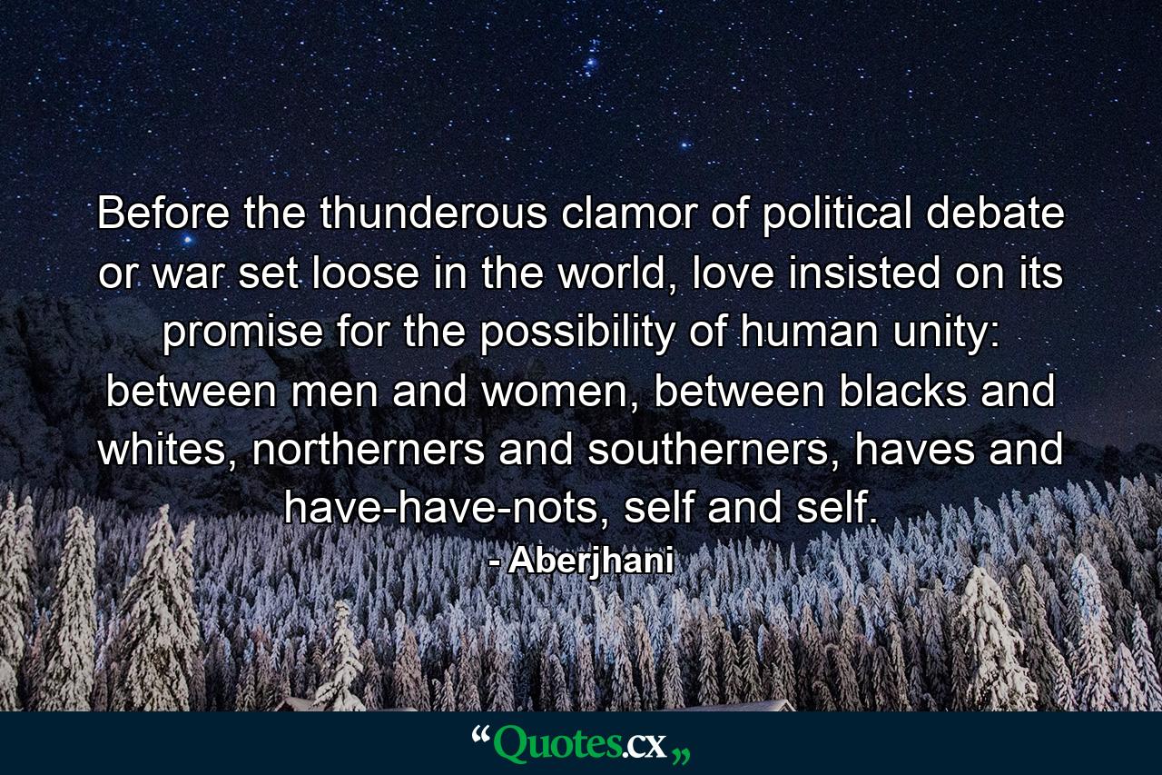 Before the thunderous clamor of political debate or war set loose in the world, love insisted on its promise for the possibility of human unity: between men and women, between blacks and whites, northerners and southerners, haves and have-have-nots, self and self. - Quote by Aberjhani