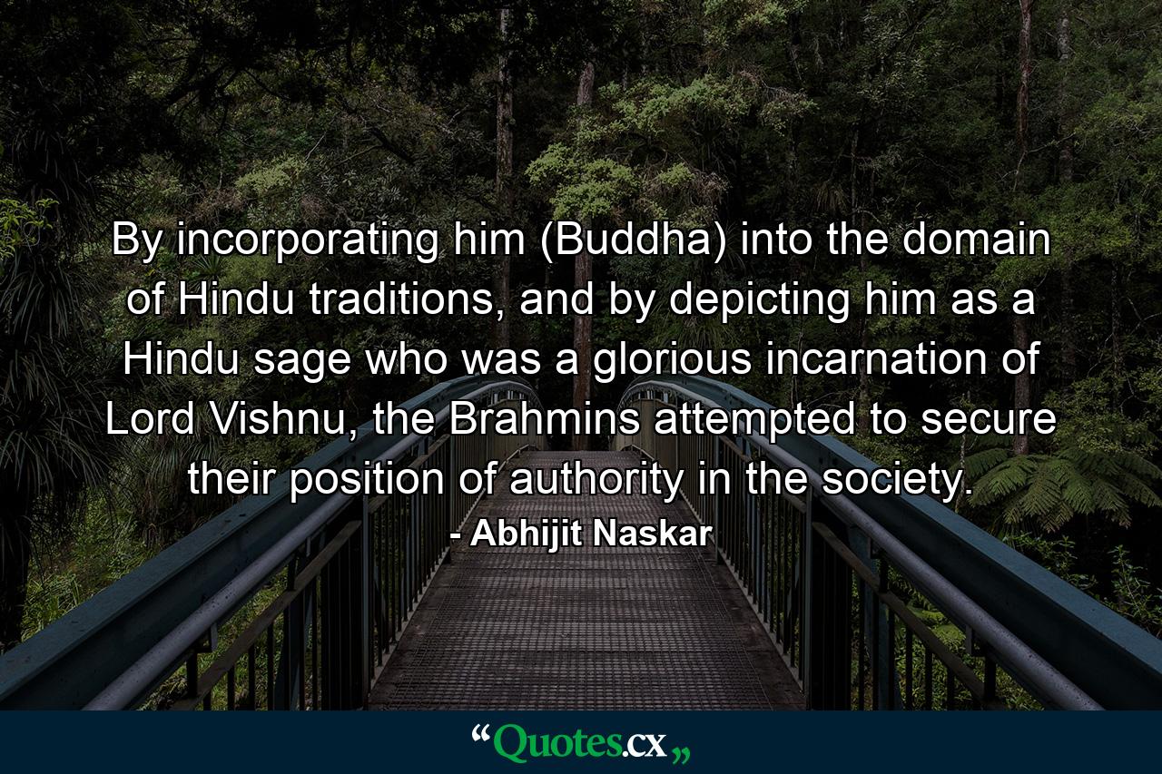 By incorporating him (Buddha) into the domain of Hindu traditions, and by depicting him as a Hindu sage who was a glorious incarnation of Lord Vishnu, the Brahmins attempted to secure their position of authority in the society. - Quote by Abhijit Naskar