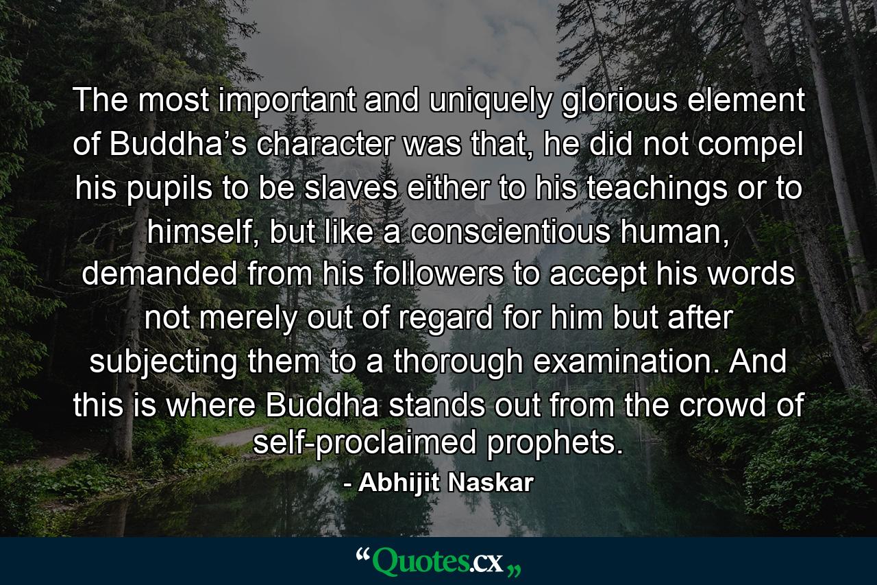 The most important and uniquely glorious element of Buddha’s character was that, he did not compel his pupils to be slaves either to his teachings or to himself, but like a conscientious human, demanded from his followers to accept his words not merely out of regard for him but after subjecting them to a thorough examination. And this is where Buddha stands out from the crowd of self-proclaimed prophets. - Quote by Abhijit Naskar