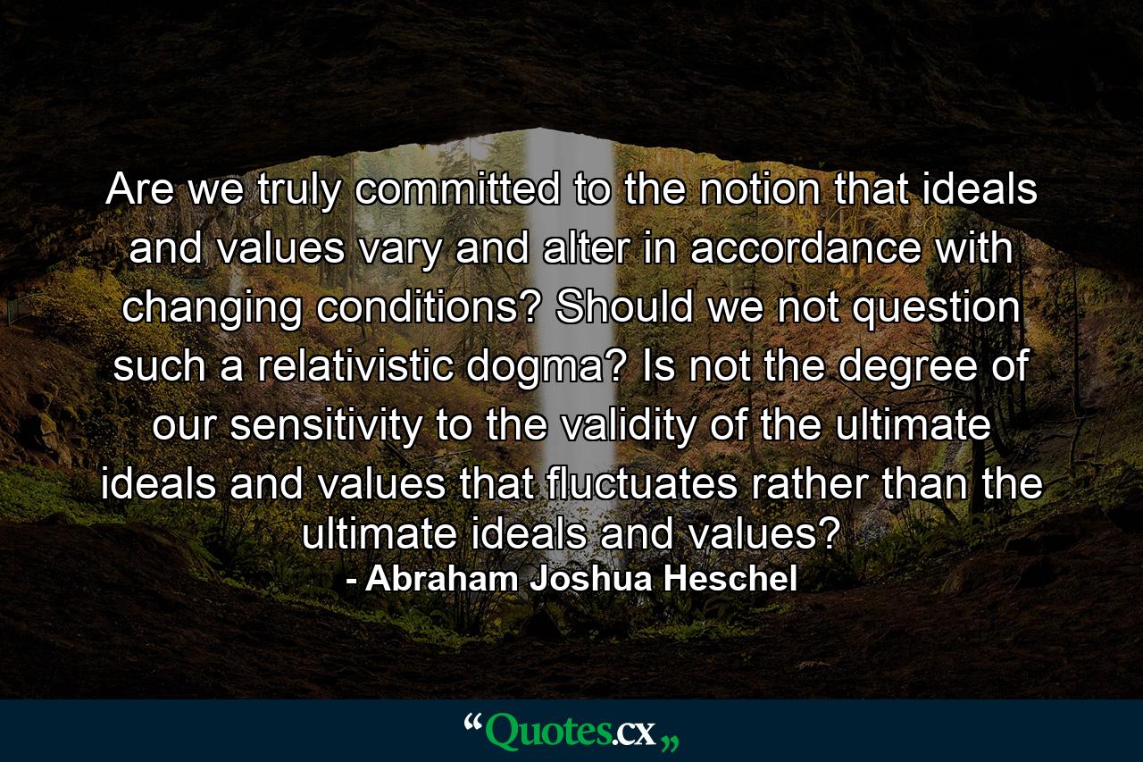 Are we truly committed to the notion that ideals and values vary and alter in accordance with changing conditions? Should we not question such a relativistic dogma? Is not the degree of our sensitivity to the validity of the ultimate ideals and values that fluctuates rather than the ultimate ideals and values? - Quote by Abraham Joshua Heschel