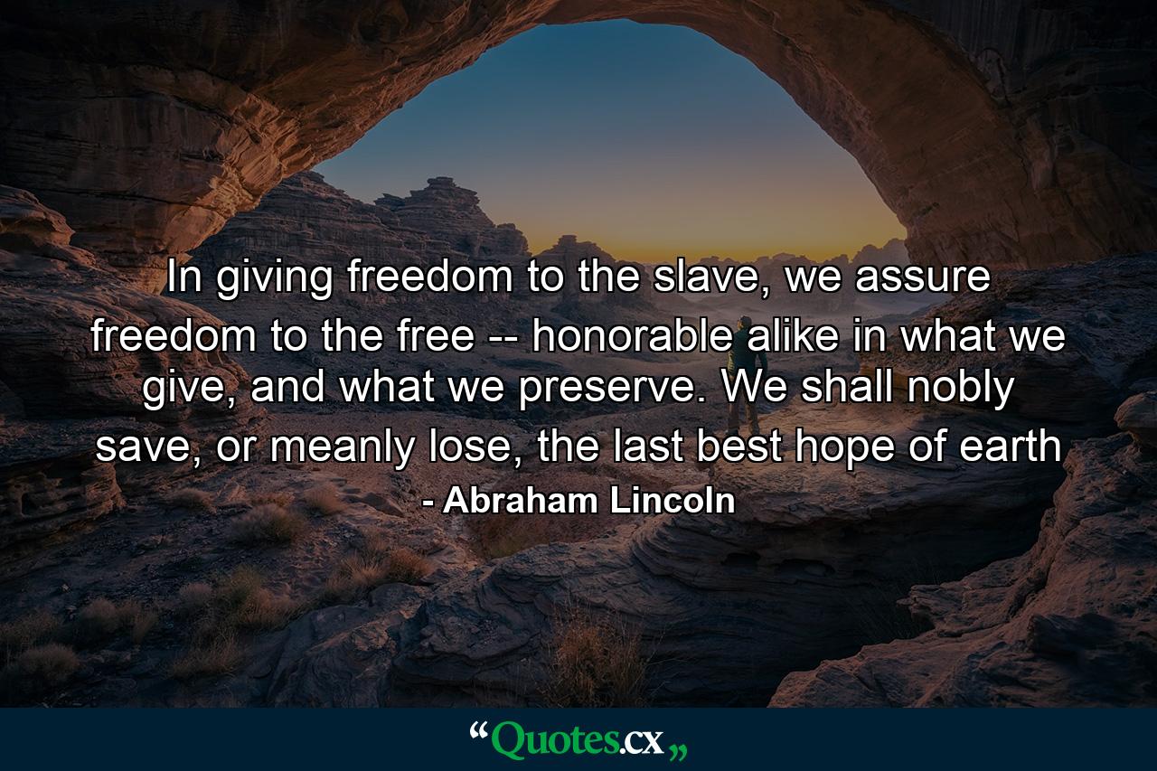 In giving freedom to the slave, we assure freedom to the free -- honorable alike in what we give, and what we preserve. We shall nobly save, or meanly lose, the last best hope of earth - Quote by Abraham Lincoln