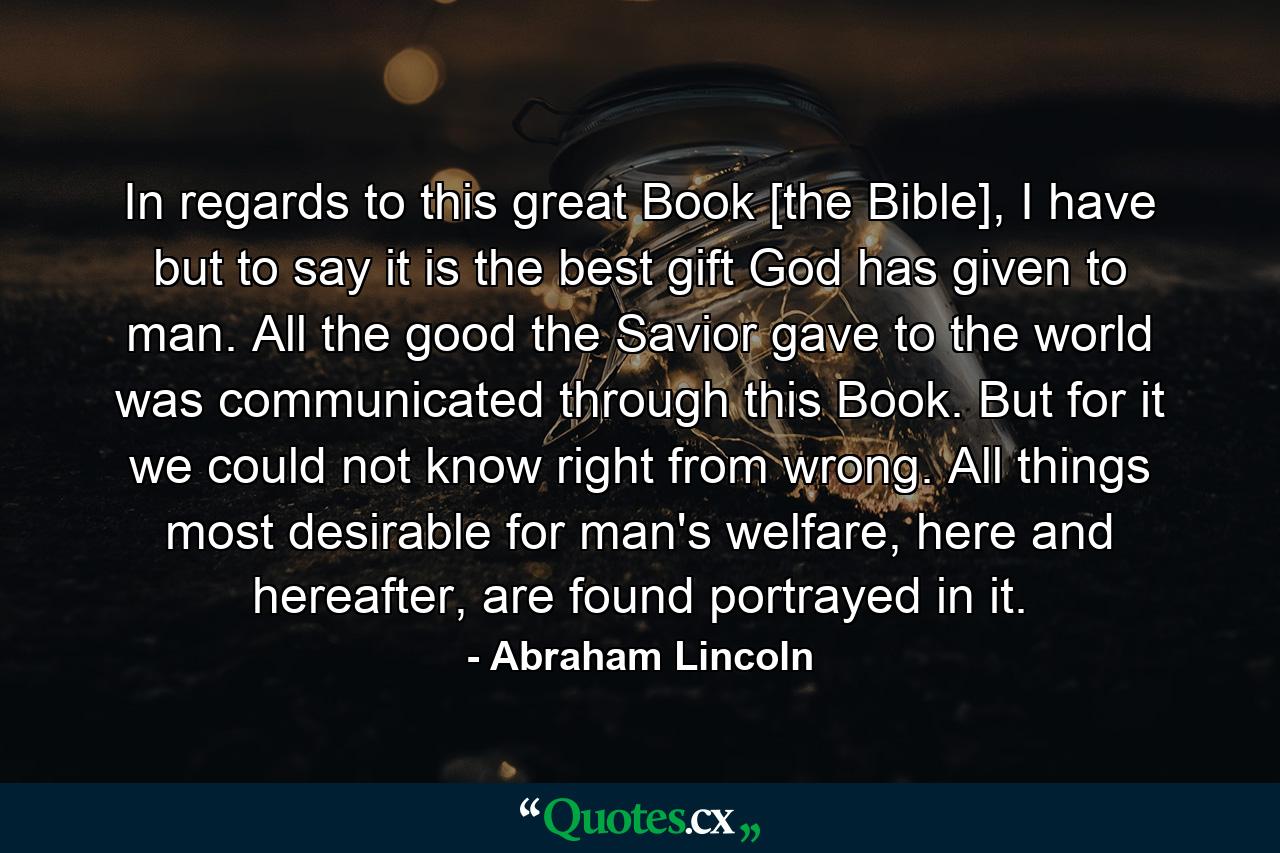 In regards to this great Book [the Bible], I have but to say it is the best gift God has given to man. All the good the Savior gave to the world was communicated through this Book. But for it we could not know right from wrong. All things most desirable for man's welfare, here and hereafter, are found portrayed in it. - Quote by Abraham Lincoln