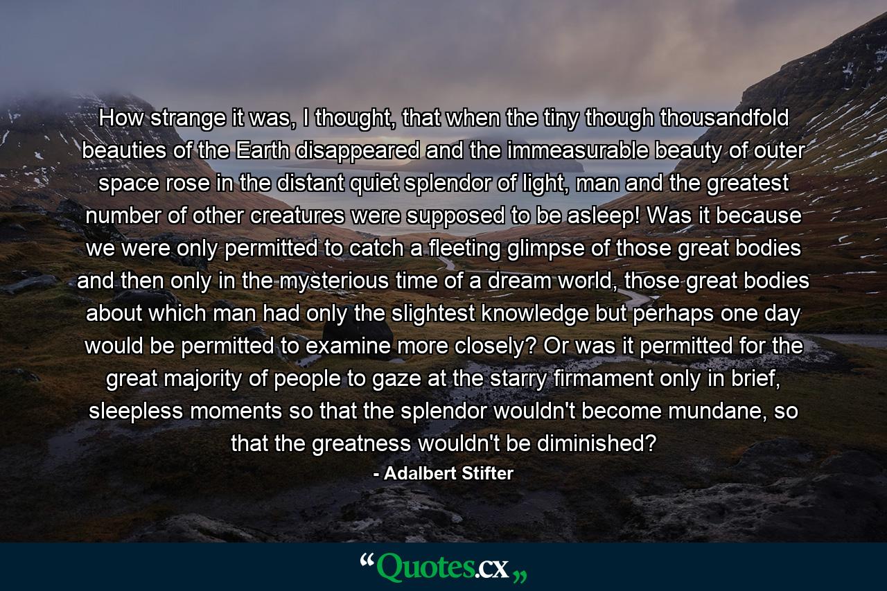 How strange it was, I thought, that when the tiny though thousandfold beauties of the Earth disappeared and the immeasurable beauty of outer space rose in the distant quiet splendor of light, man and the greatest number of other creatures were supposed to be asleep! Was it because we were only permitted to catch a fleeting glimpse of those great bodies and then only in the mysterious time of a dream world, those great bodies about which man had only the slightest knowledge but perhaps one day would be permitted to examine more closely? Or was it permitted for the great majority of people to gaze at the starry firmament only in brief, sleepless moments so that the splendor wouldn't become mundane, so that the greatness wouldn't be diminished? - Quote by Adalbert Stifter