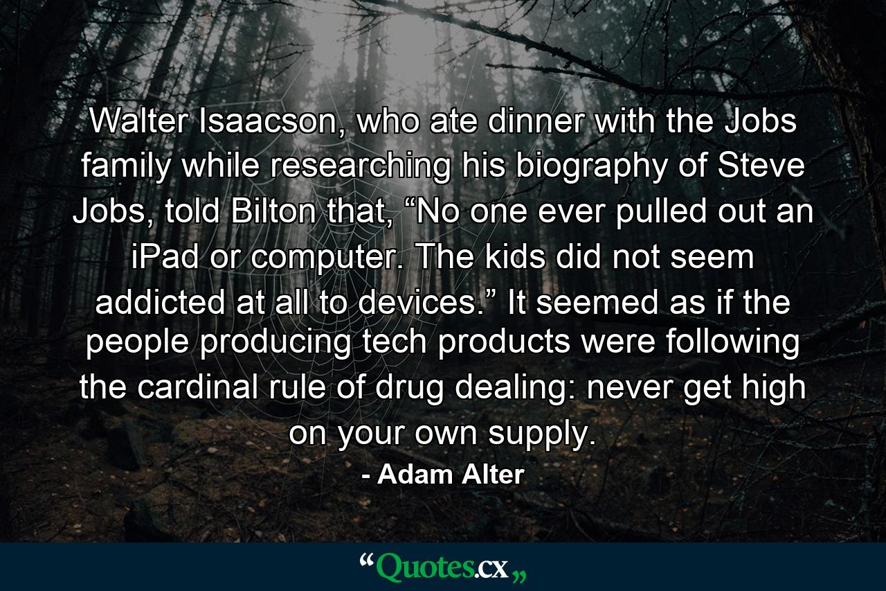 Walter Isaacson, who ate dinner with the Jobs family while researching his biography of Steve Jobs, told Bilton that, “No one ever pulled out an iPad or computer. The kids did not seem addicted at all to devices.” It seemed as if the people producing tech products were following the cardinal rule of drug dealing: never get high on your own supply. - Quote by Adam Alter