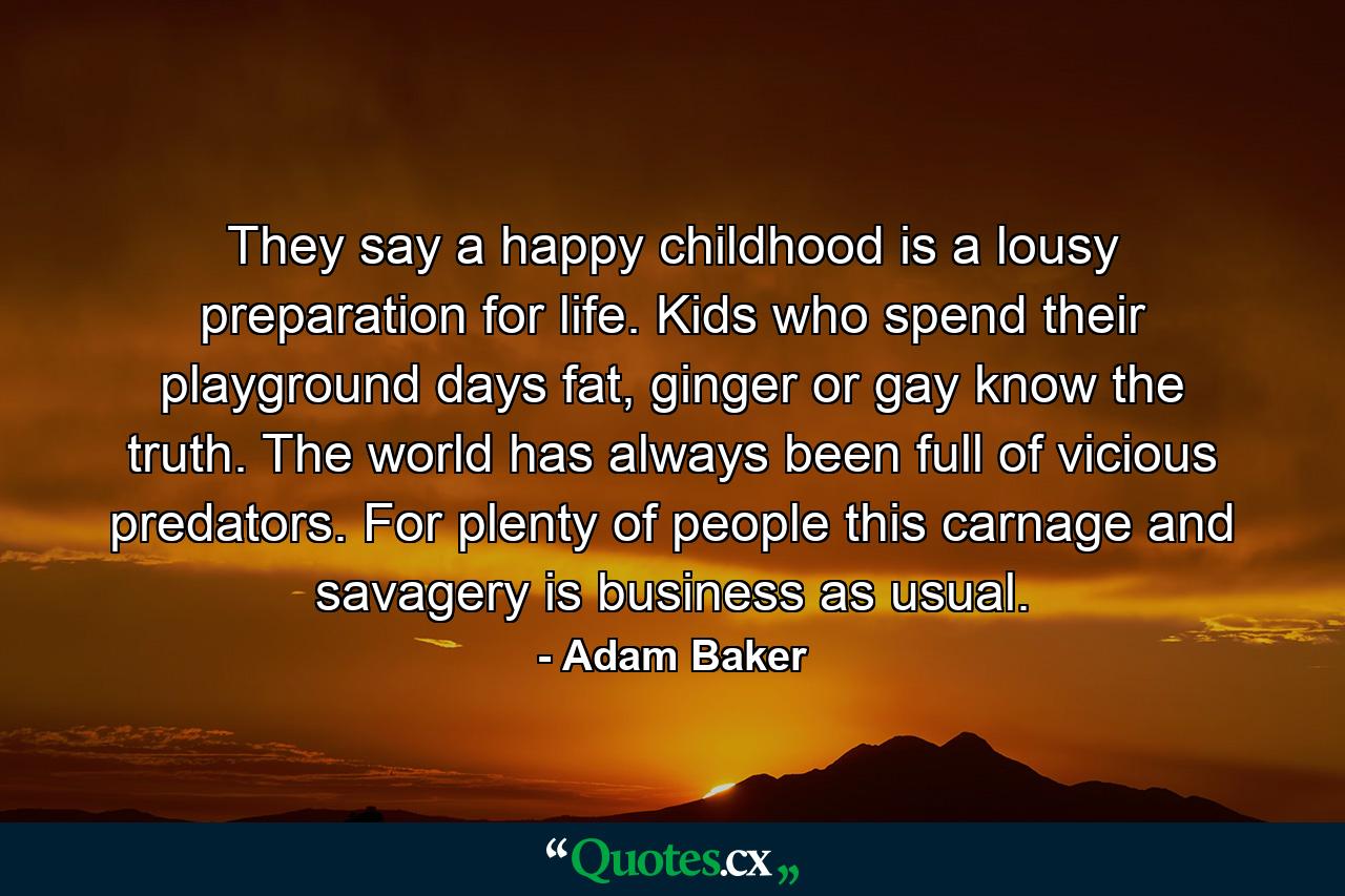 They say a happy childhood is a lousy preparation for life. Kids who spend their playground days fat, ginger or gay know the truth. The world has always been full of vicious predators. For plenty of people this carnage and savagery is business as usual. - Quote by Adam Baker