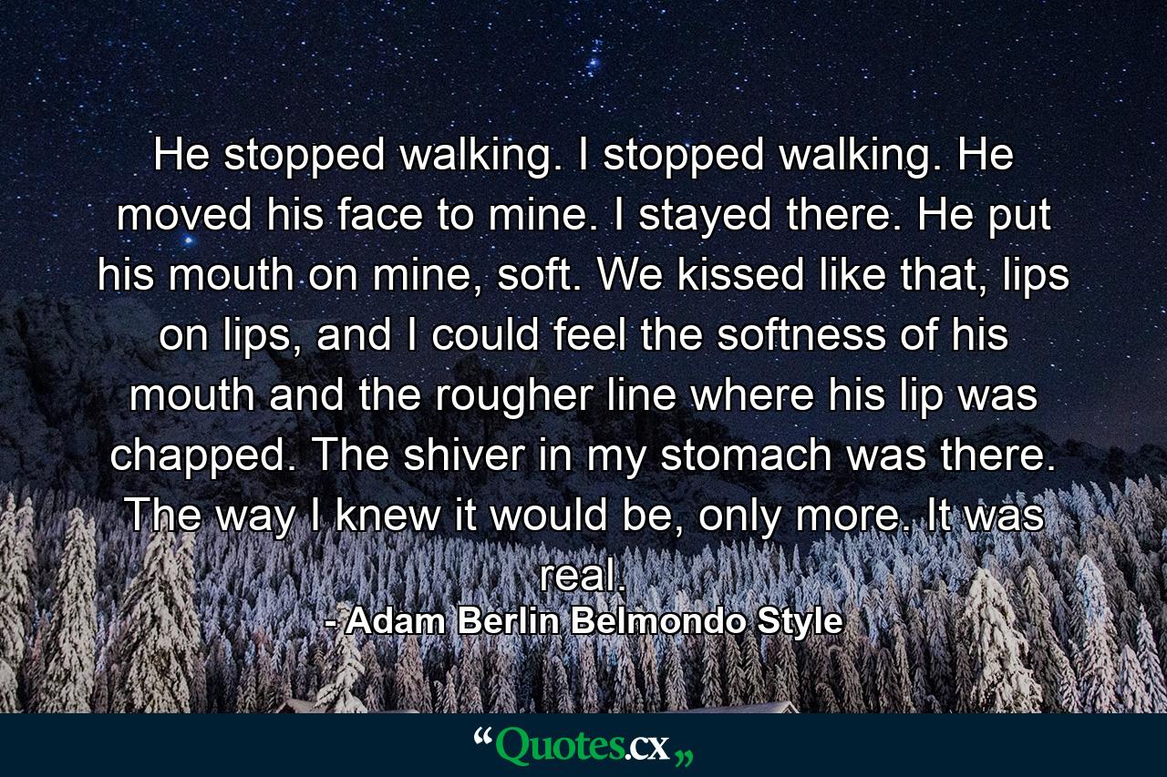 He stopped walking. I stopped walking. He moved his face to mine. I stayed there. He put his mouth on mine, soft. We kissed like that, lips on lips, and I could feel the softness of his mouth and the rougher line where his lip was chapped. The shiver in my stomach was there. The way I knew it would be, only more. It was real. - Quote by Adam Berlin Belmondo Style