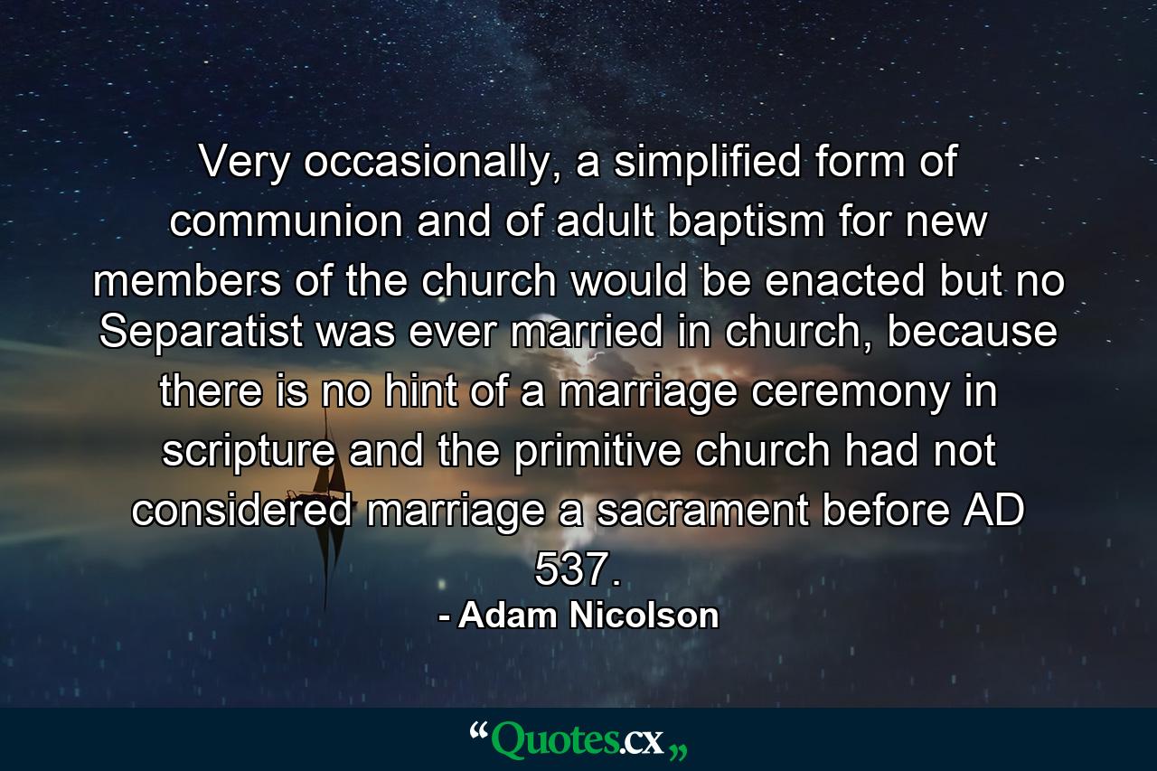 Very occasionally, a simplified form of communion and of adult baptism for new members of the church would be enacted but no Separatist was ever married in church, because there is no hint of a marriage ceremony in scripture and the primitive church had not considered marriage a sacrament before AD 537. - Quote by Adam Nicolson