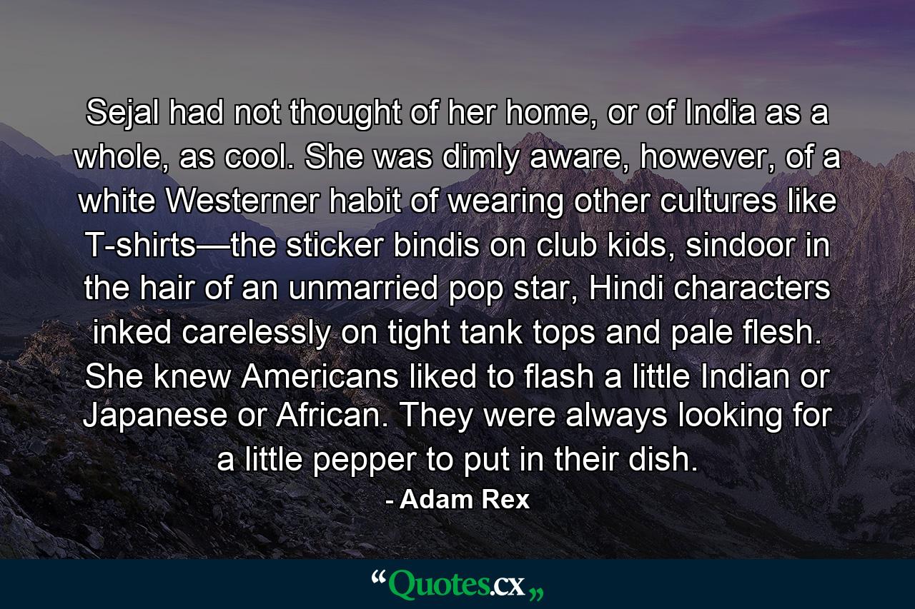 Sejal had not thought of her home, or of India as a whole, as cool. She was dimly aware, however, of a white Westerner habit of wearing other cultures like T-shirts—the sticker bindis on club kids, sindoor in the hair of an unmarried pop star, Hindi characters inked carelessly on tight tank tops and pale flesh. She knew Americans liked to flash a little Indian or Japanese or African. They were always looking for a little pepper to put in their dish. - Quote by Adam Rex