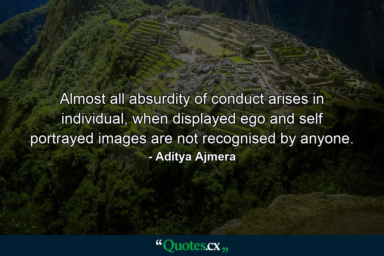 Almost all absurdity of conduct arises in individual, when displayed ego and self portrayed images are not recognised by anyone. - Quote by Aditya Ajmera