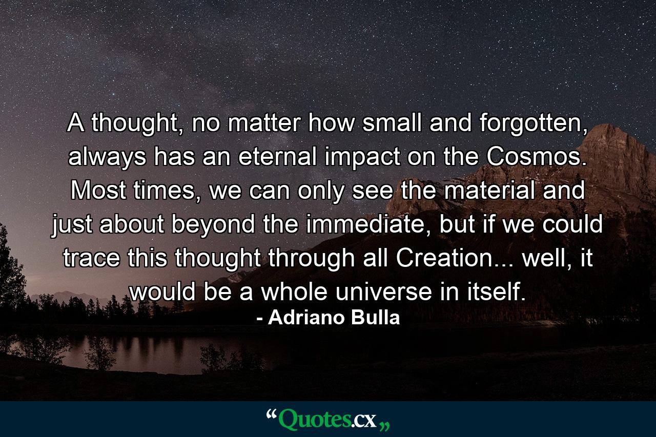 A thought, no matter how small and forgotten, always has an eternal impact on the Cosmos. Most times, we can only see the material and just about beyond the immediate, but if we could trace this thought through all Creation... well, it would be a whole universe in itself. - Quote by Adriano Bulla